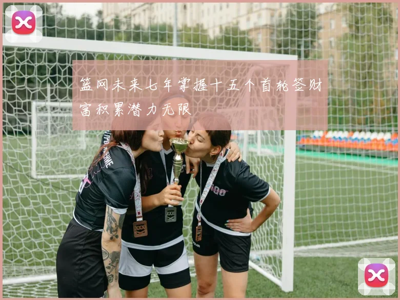 篮网未来七年掌握十五个首轮签财富积累潜力无限