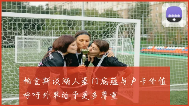 帕金斯谈湖人豪门底蕴与卢卡价值呼吁外界给予更多尊重