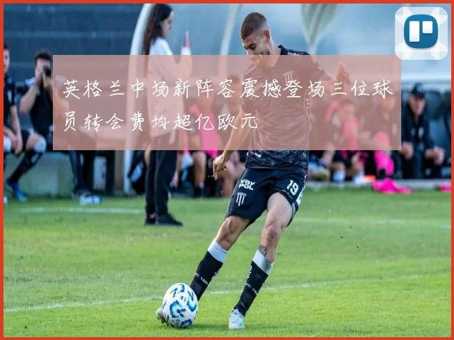 英格兰中场新阵容震撼登场三位球员转会费均超亿欧元