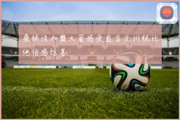 桑顿谈加盟火箭感受直言无州税让他倍感惊喜