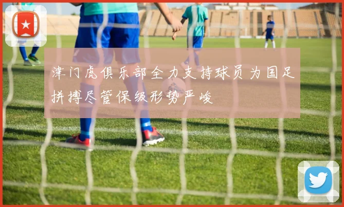 津门虎俱乐部全力支持球员为国足拼搏尽管保级形势严峻
