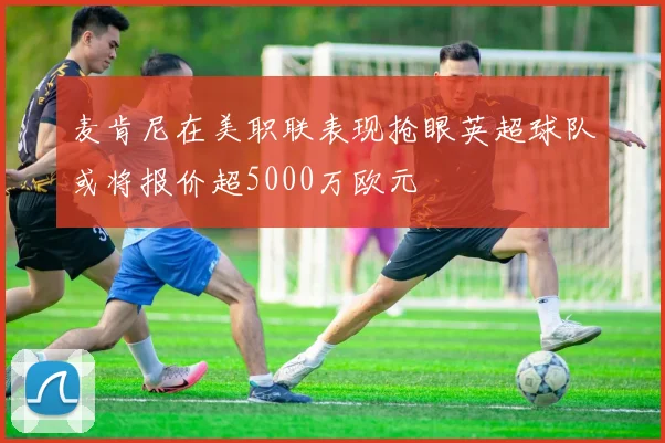 麦肯尼在美职联表现抢眼英超球队或将报价超5000万欧元