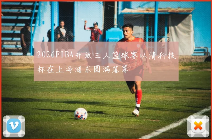 2026FIBA开放三人篮球赛以清科技杯在上海浦东圆满落幕