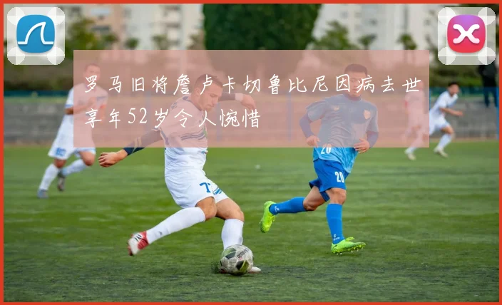 罗马旧将詹卢卡切鲁比尼因病去世享年52岁令人惋惜