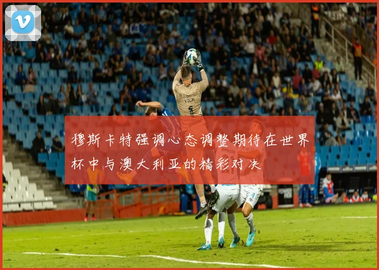 穆斯卡特强调心态调整期待在世界杯中与澳大利亚的精彩对决