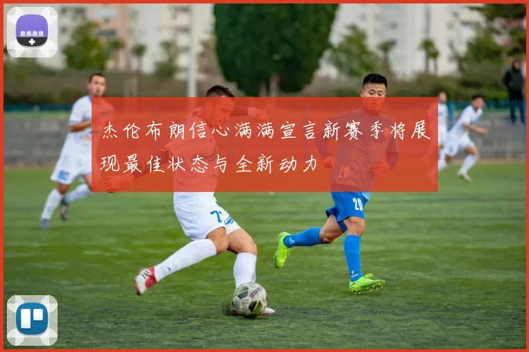 杰伦布朗信心满满宣言新赛季将展现最佳状态与全新动力