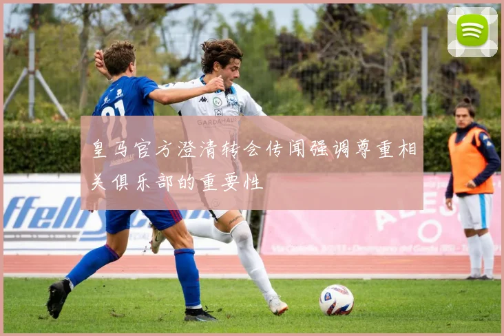 皇马官方澄清转会传闻强调尊重相关俱乐部的重要性