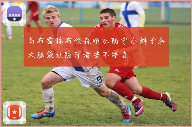 乌布雷称布伦森难以防守小辫子和大脑袋让防守者苦不堪言