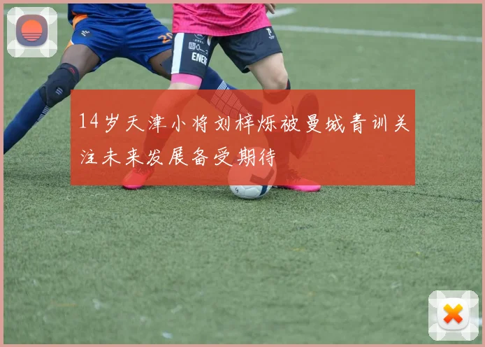 14岁天津小将刘梓烁被曼城青训关注未来发展备受期待
