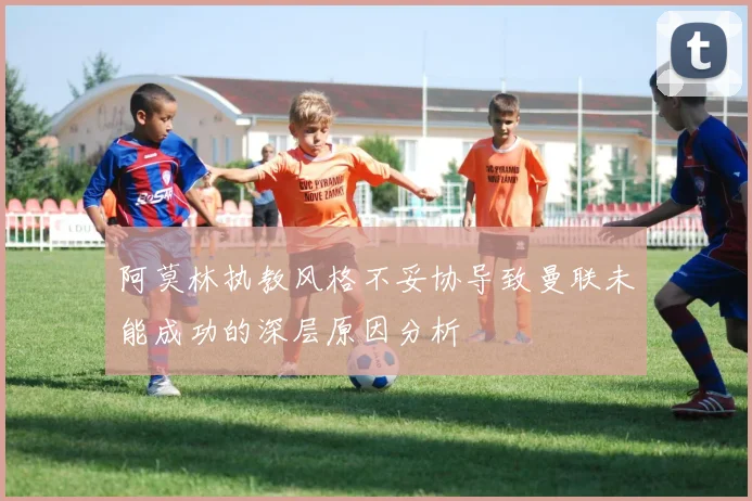 阿莫林执教风格不妥协导致曼联未能成功的深层原因分析