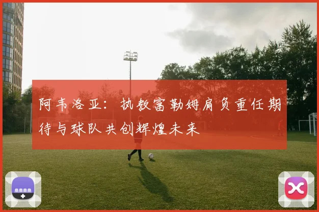 阿韦洛亚：执教富勒姆肩负重任期待与球队共创辉煌未来
