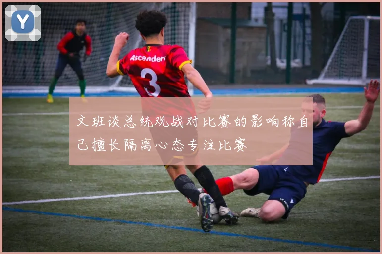 文班谈总统观战对比赛的影响称自己擅长隔离心态专注比赛