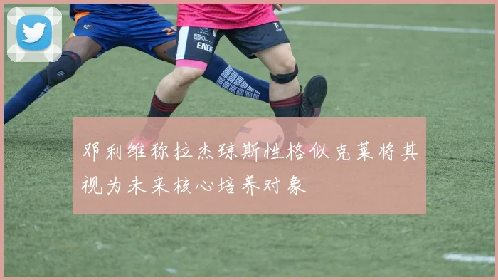 邓利维称拉杰琼斯性格似克莱将其视为未来核心培养对象