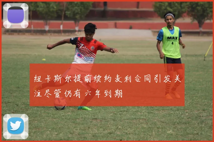 纽卡斯尔提前续约麦利合同引发关注尽管仍有六年到期