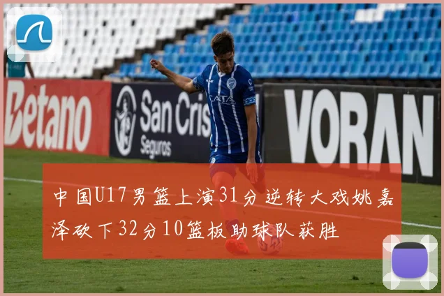 中国U17男篮上演31分逆转大戏姚嘉泽砍下32分10篮板助球队获胜