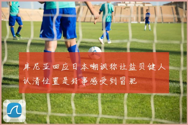 库尼亚回应日本嘲讽称让盐贝健人认清位置是好事感受到冒犯