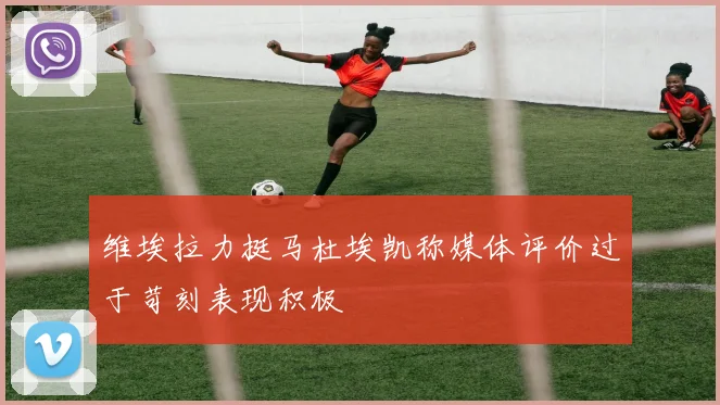 维埃拉力挺马杜埃凯称媒体评价过于苛刻表现积极