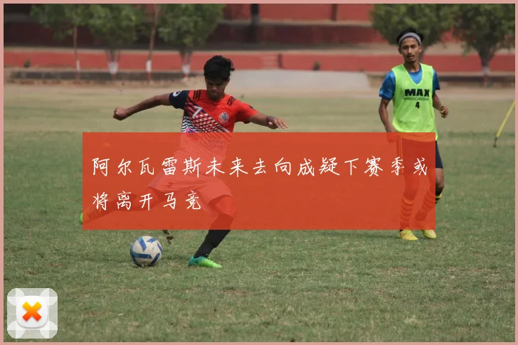 阿尔瓦雷斯未来去向成疑下赛季或将离开马竞