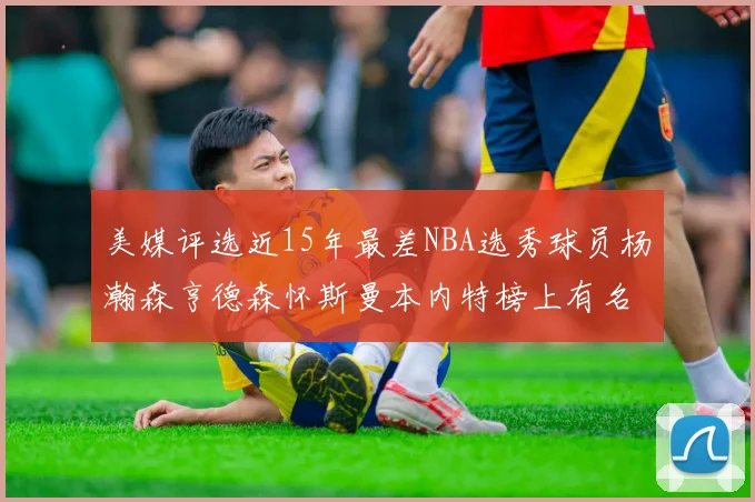 美媒评选近15年最差NBA选秀球员杨瀚森亨德森怀斯曼本内特榜上有名