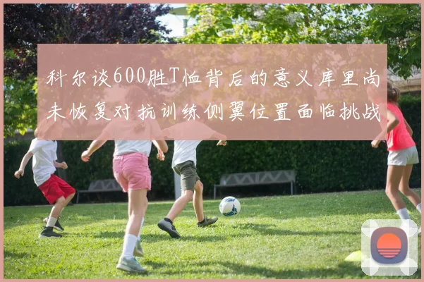 科尔谈600胜T恤背后的意义库里尚未恢复对抗训练侧翼位置面临挑战