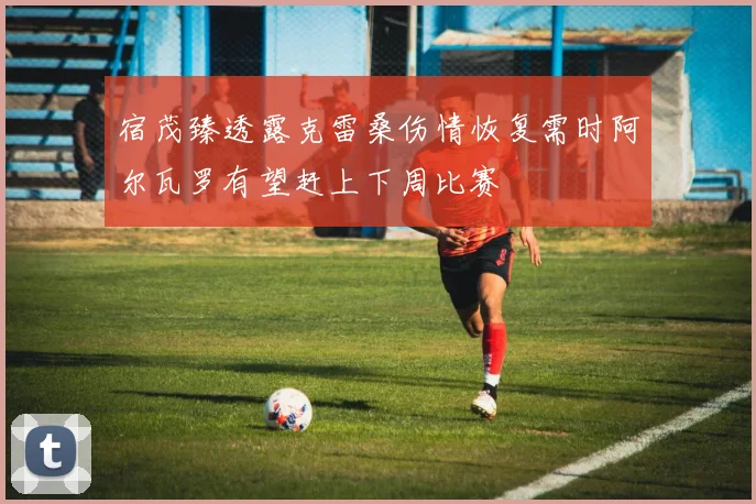 宿茂臻透露克雷桑伤情恢复需时阿尔瓦罗有望赶上下周比赛