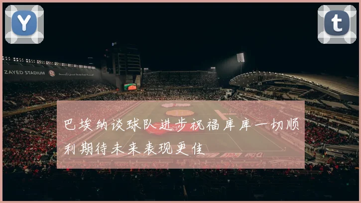 巴埃纳谈球队进步祝福库库一切顺利期待未来表现更佳