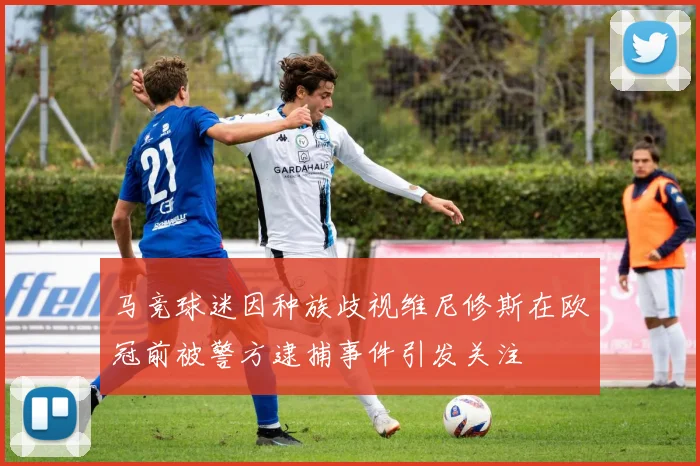 马竞球迷因种族歧视维尼修斯在欧冠前被警方逮捕事件引发关注
