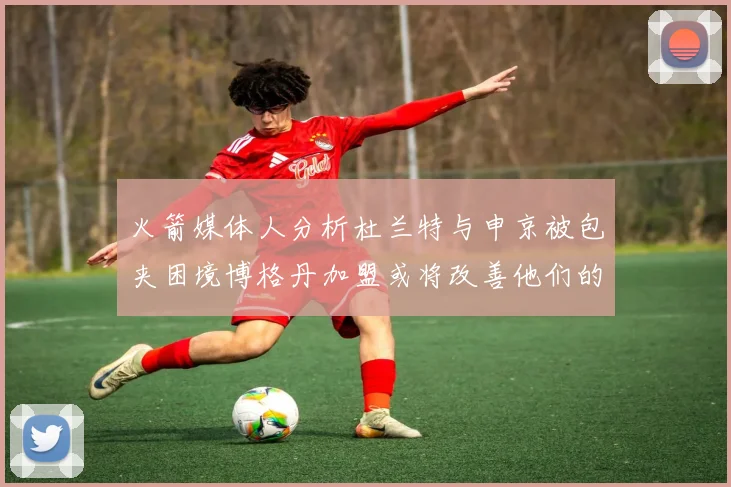 火箭媒体人分析杜兰特与申京被包夹困境博格丹加盟或将改善他们的进攻空间
